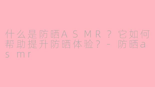 什么是防晒ASMR？它如何帮助提升防晒体验？-防晒asmr
