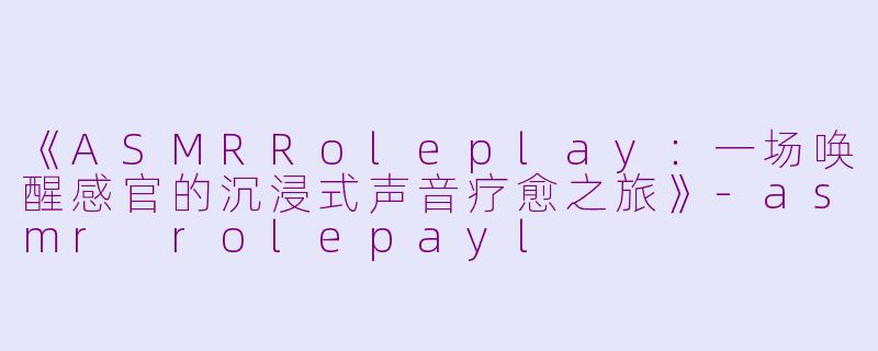 《ASMRRoleplay：一场唤醒感官的沉浸式声音疗愈之旅》-asmr rolepayl