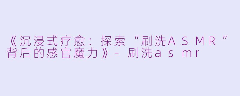 《沉浸式疗愈：探索“刷洗ASMR”背后的感官魔力》-刷洗asmr