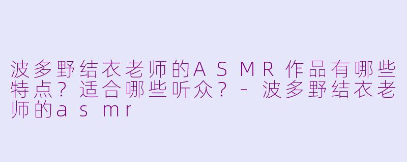 波多野结衣老师的ASMR作品有哪些特点？适合哪些听众？-波多野结衣老师的asmr