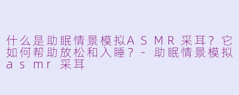 什么是助眠情景模拟ASMR采耳？它如何帮助放松和入睡？-助眠情景模拟asmr采耳