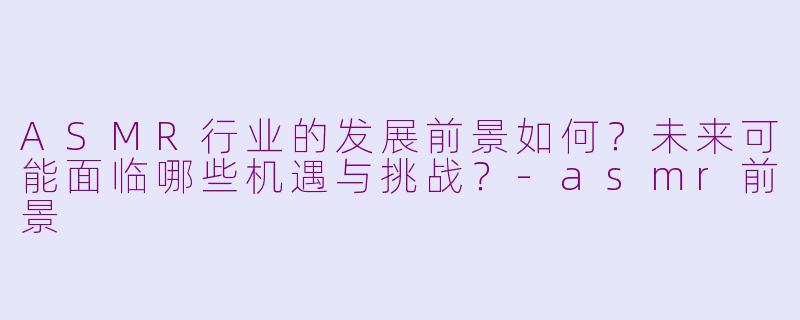 ASMR行业的发展前景如何？未来可能面临哪些机遇与挑战？-asmr前景