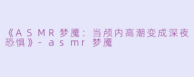 《ASMR梦魇：当颅内高潮变成深夜恐惧》-asmr梦魇