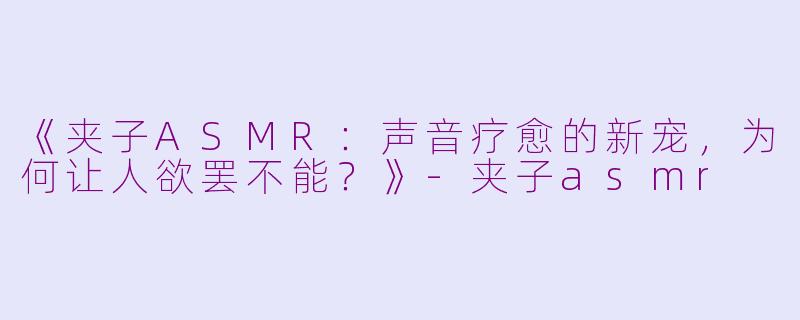 《夹子ASMR：声音疗愈的新宠，为何让人欲罢不能？》-夹子asmr