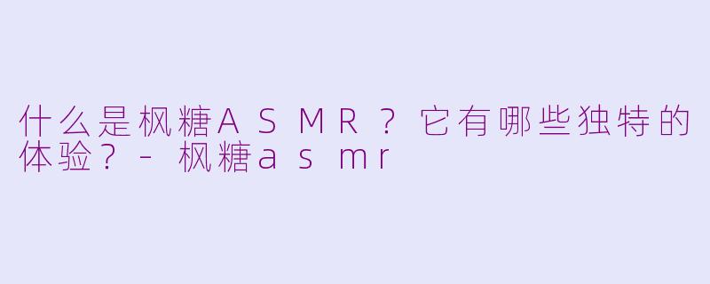 什么是枫糖ASMR？它有哪些独特的体验？-枫糖asmr