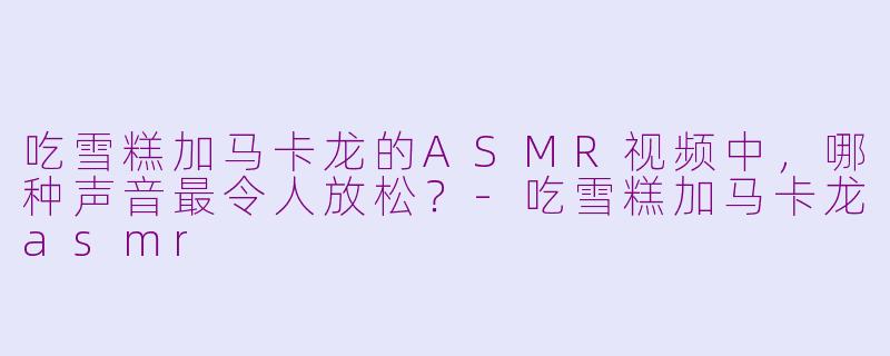 吃雪糕加马卡龙的ASMR视频中，哪种声音最令人放松？-吃雪糕加马卡龙asmr
