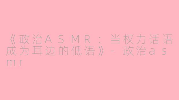 《政治ASMR：当权力话语成为耳边的低语》-政治asmr