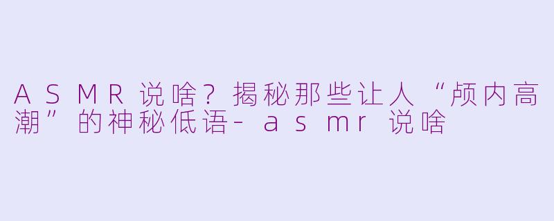 ASMR说啥？揭秘那些让人“颅内高潮”的神秘低语-asmr说啥
