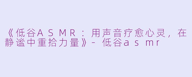 《低谷ASMR：用声音疗愈心灵，在静谧中重拾力量》-低谷asmr