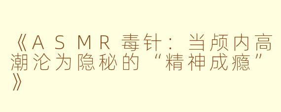 《ASMR毒针：当颅内高潮沦为隐秘的“精神成瘾”》