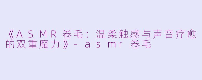 《ASMR卷毛：温柔触感与声音疗愈的双重魔力》-asmr卷毛