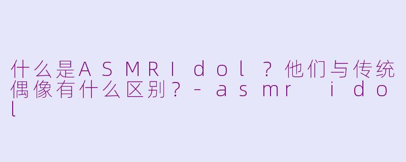 什么是ASMRIdol？他们与传统偶像有什么区别？-asmr idol