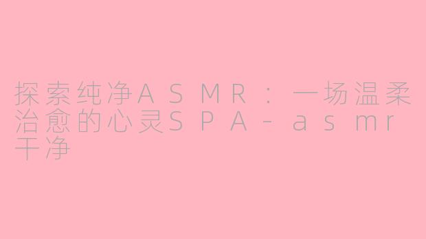 探索纯净ASMR：一场温柔治愈的心灵SPA-asmr干净