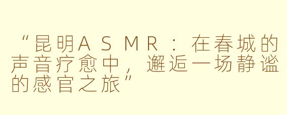 “昆明ASMR：在春城的声音疗愈中，邂逅一场静谧的感官之旅”