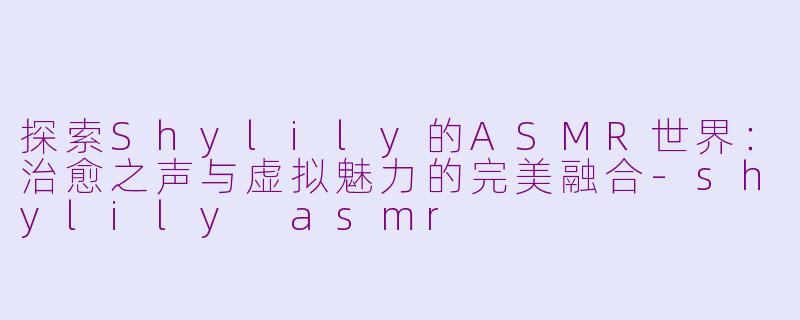 探索Shylily的ASMR世界：治愈之声与虚拟魅力的完美融合-shylily asmr