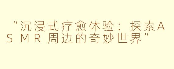“沉浸式疗愈体验：探索ASMR周边的奇妙世界”