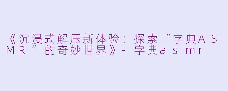《沉浸式解压新体验：探索“字典ASMR”的奇妙世界》-字典asmr