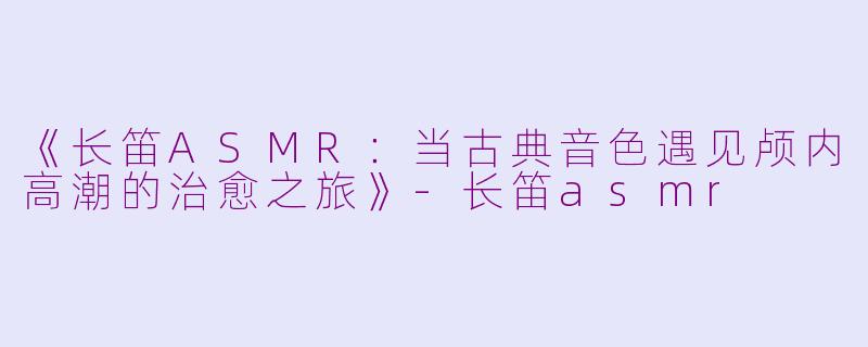 《长笛ASMR：当古典音色遇见颅内高潮的治愈之旅》-长笛asmr