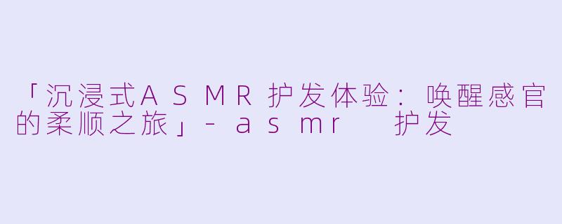 「沉浸式ASMR护发体验：唤醒感官的柔顺之旅」-asmr 护发