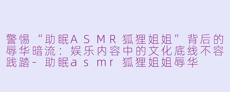警惕“助眠ASMR狐狸姐姐”背后的辱华暗流：娱乐内容中的文化底线不容践踏-助眠asmr狐狸姐姐辱华