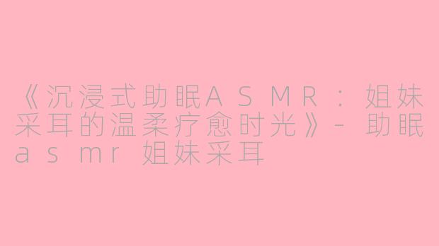 《沉浸式助眠ASMR：姐妹采耳的温柔疗愈时光》-助眠asmr姐妹采耳