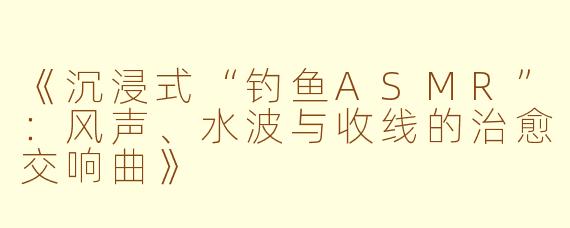 《沉浸式“钓鱼ASMR”：风声、水波与收线的治愈交响曲》