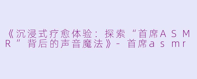 《沉浸式疗愈体验：探索“首席ASMR”背后的声音魔法》-首席asmr