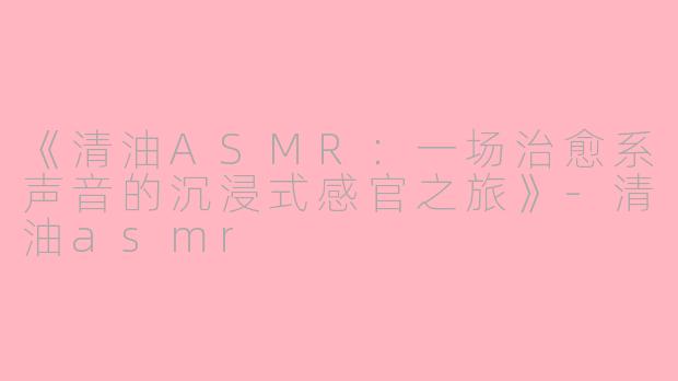 《清油ASMR：一场治愈系声音的沉浸式感官之旅》-清油asmr