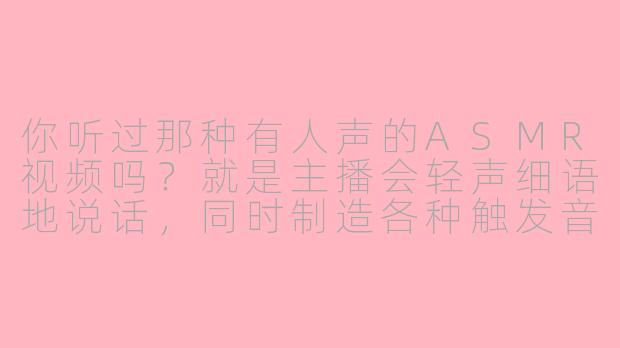 你听过那种有人声的ASMR视频吗?就是主播会轻声细语地说话,同时制造各种触发音,比如翻书、敲击物品的声音?
