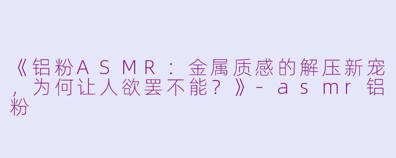 《铝粉ASMR：金属质感的解压新宠，为何让人欲罢不能？》-asmr铝粉