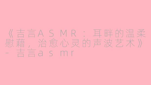 《吉言ASMR：耳畔的温柔慰藉，治愈心灵的声波艺术》-吉言asmr