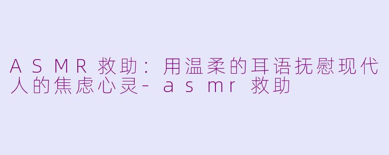 ASMR救助：用温柔的耳语抚慰现代人的焦虑心灵-asmr救助