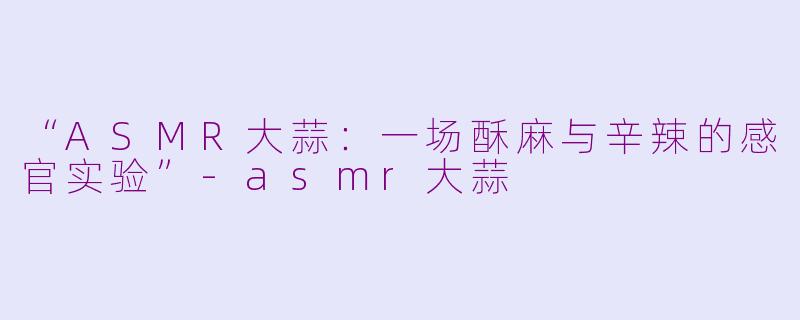 “ASMR大蒜：一场酥麻与辛辣的感官实验”-asmr大蒜