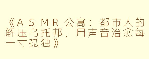《ASMR公寓：都市人的解压乌托邦，用声音治愈每一寸孤独》
