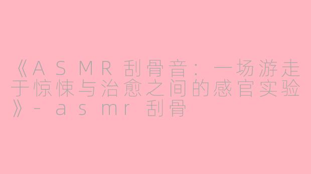 《ASMR刮骨音：一场游走于惊悚与治愈之间的感官实验》-asmr刮骨