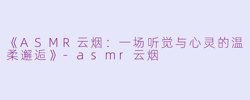 《ASMR云烟：一场听觉与心灵的温柔邂逅》-asmr云烟
