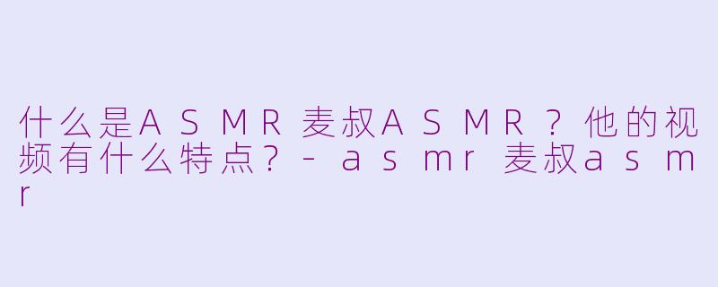 什么是ASMR麦叔ASMR？他的视频有什么特点？-asmr麦叔asmr