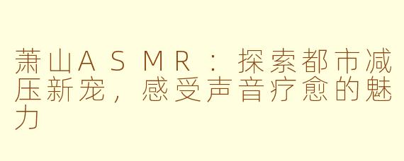 萧山ASMR：探索都市减压新宠，感受声音疗愈的魅力
