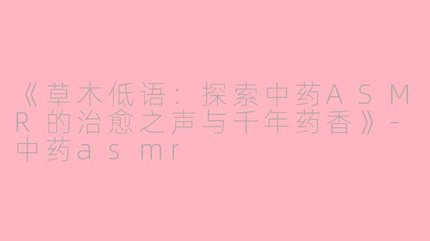《草木低语：探索中药ASMR的治愈之声与千年药香》-中药asmr