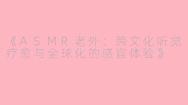 《ASMR老外：跨文化听觉疗愈与全球化的感官体验》