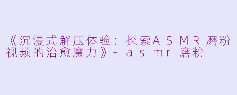 《沉浸式解压体验：探索ASMR磨粉视频的治愈魔力》-asmr磨粉