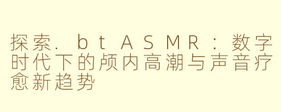 探索.btASMR：数字时代下的颅内高潮与声音疗愈新趋势
