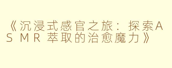 《沉浸式感官之旅：探索ASMR萃取的治愈魔力》