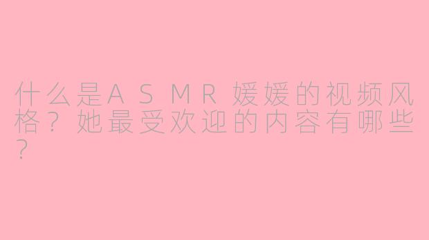 什么是ASMR媛媛的视频风格？她最受欢迎的内容有哪些？
