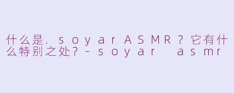 什么是.soyarASMR？它有什么特别之处？-soyar asmr