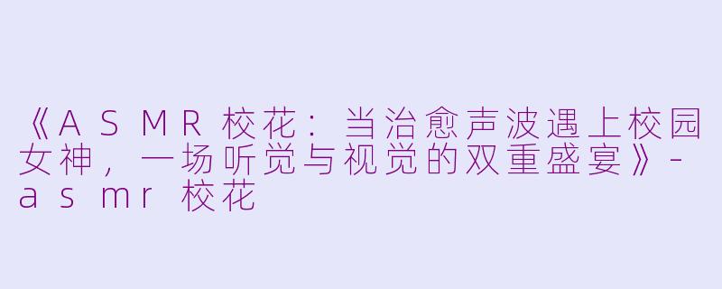 《ASMR校花：当治愈声波遇上校园女神，一场听觉与视觉的双重盛宴》-asmr校花