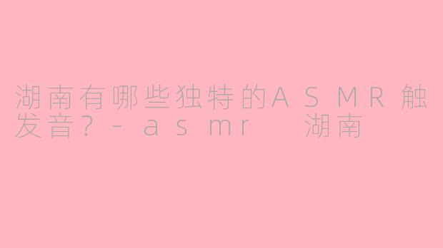 湖南有哪些独特的ASMR触发音？-asmr 湖南