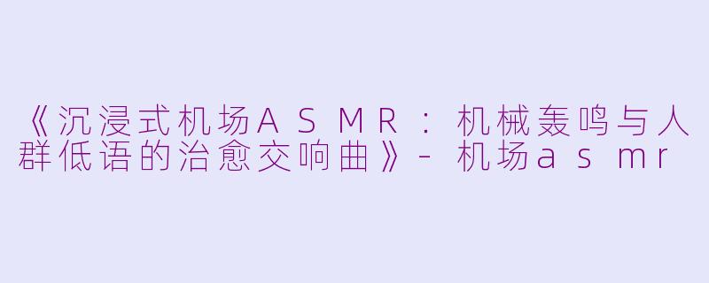 《沉浸式机场ASMR：机械轰鸣与人群低语的治愈交响曲》-机场asmr