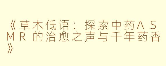 《草木低语:探索中药ASMR的治愈之声与千年药香》