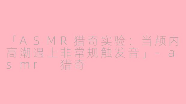 「ASMR猎奇实验：当颅内高潮遇上非常规触发音」-asmr 猎奇